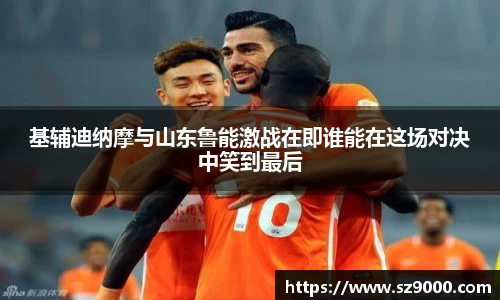 基辅迪纳摩与山东鲁能激战在即谁能在这场对决中笑到最后